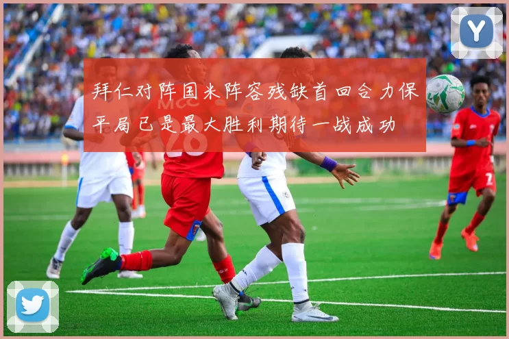 拜仁对阵国米阵容残缺首回合力保平局已是最大胜利期待一战成功